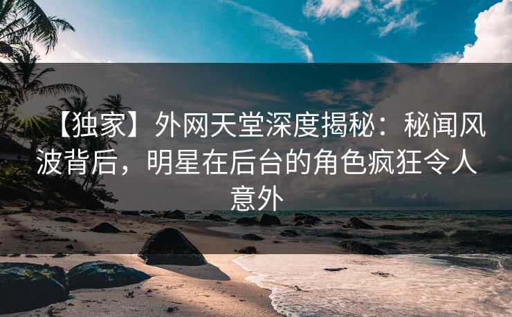 【独家】外网天堂深度揭秘：秘闻风波背后，明星在后台的角色疯狂令人意外  第1张