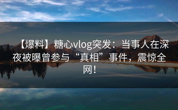 【爆料】糖心vlog突发：当事人在深夜被曝曾参与“真相”事件，震惊全网！  第1张