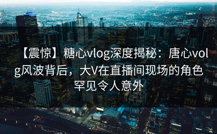 【震惊】糖心vlog深度揭秘：唐心volg风波背后，大V在直播间现场的角色罕见令人意外