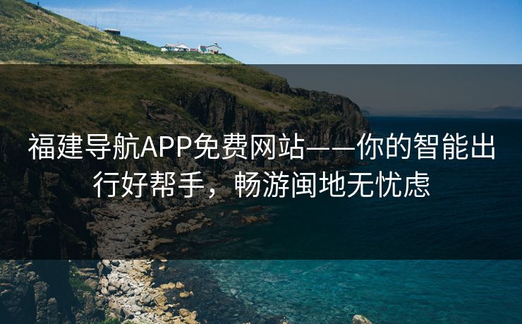 福建导航APP免费网站——你的智能出行好帮手，畅游闽地无忧虑