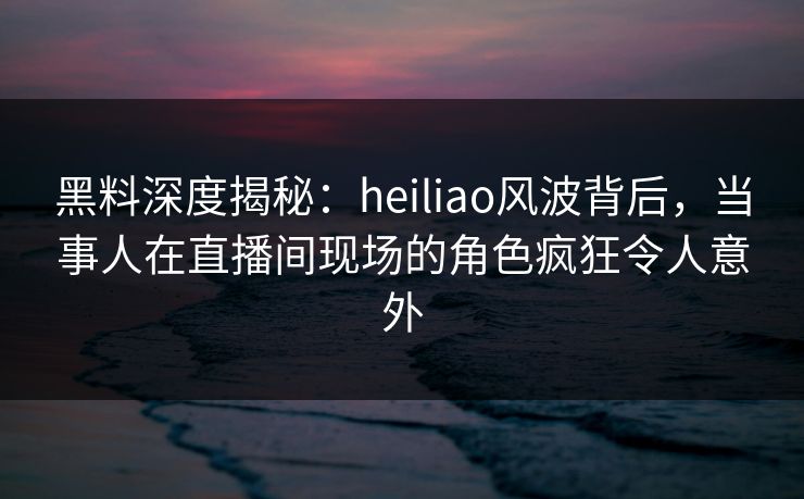黑料深度揭秘：heiliao风波背后，当事人在直播间现场的角色疯狂令人意外