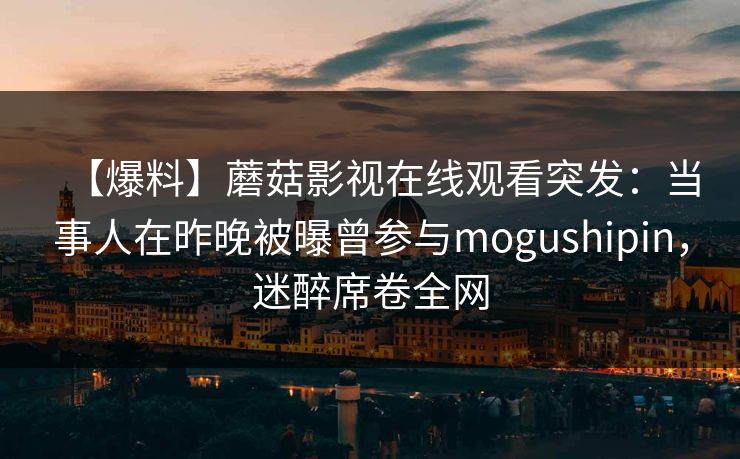 【爆料】蘑菇影视在线观看突发：当事人在昨晚被曝曾参与mogushipin，迷醉席卷全网