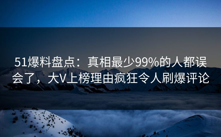 51爆料盘点：真相最少99%的人都误会了，大V上榜理由疯狂令人刷爆评论