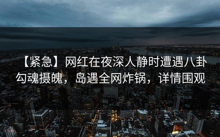 【紧急】网红在夜深人静时遭遇八卦 勾魂摄魄，岛遇全网炸锅，详情围观