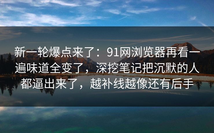 新一轮爆点来了：91网浏览器再看一遍味道全变了，深挖笔记把沉默的人都逼出来了，越补线越像还有后手