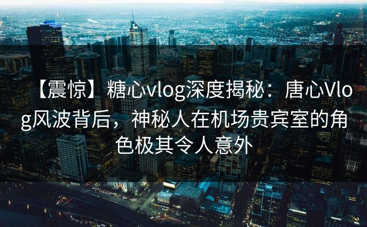 【震惊】糖心vlog深度揭秘：唐心Vlog风波背后，神秘人在机场贵宾室的角色极其令人意外
