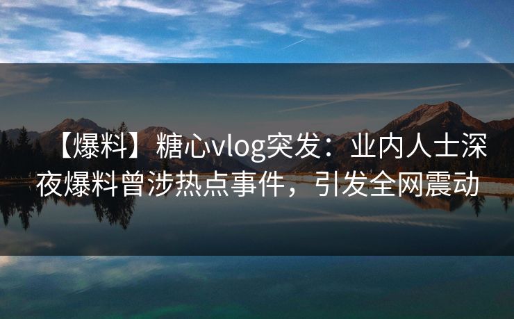 【爆料】糖心vlog突发：业内人士深夜爆料曾涉热点事件，引发全网震动