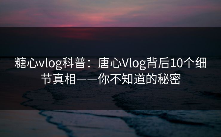 糖心vlog科普：唐心Vlog背后10个细节真相——你不知道的秘密