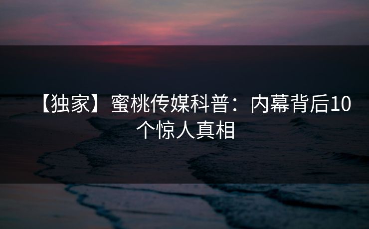 【独家】蜜桃传媒科普：内幕背后10个惊人真相