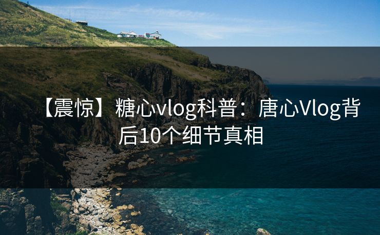 【震惊】糖心vlog科普：唐心Vlog背后10个细节真相  第1张