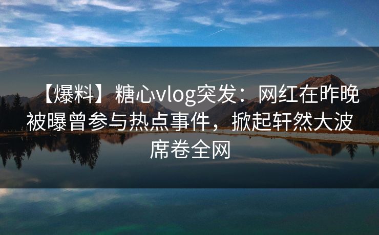 【爆料】糖心vlog突发：网红在昨晚被曝曾参与热点事件，掀起轩然大波席卷全网