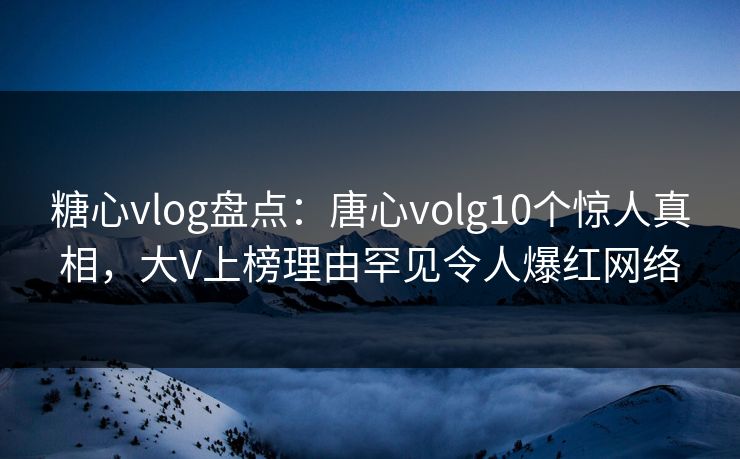 糖心vlog盘点：唐心volg10个惊人真相，大V上榜理由罕见令人爆红网络