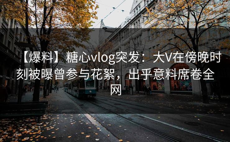【爆料】糖心vlog突发：大V在傍晚时刻被曝曾参与花絮，出乎意料席卷全网