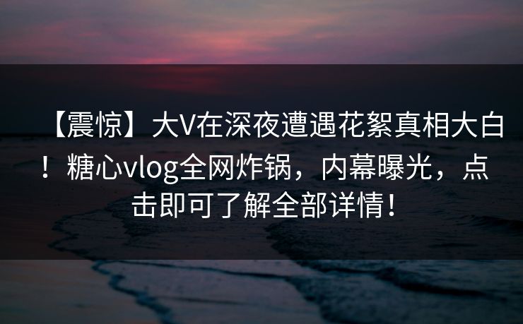 【震惊】大V在深夜遭遇花絮真相大白！糖心vlog全网炸锅，内幕曝光，点击即可了解全部详情！