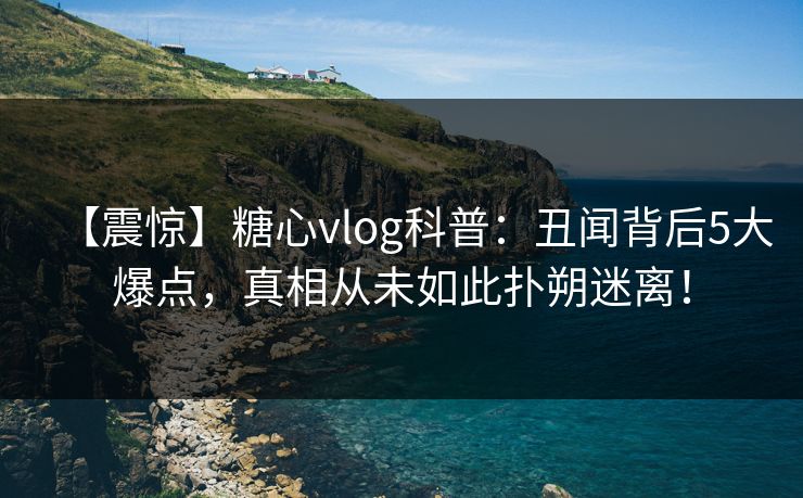 【震惊】糖心vlog科普：丑闻背后5大爆点，真相从未如此扑朔迷离！