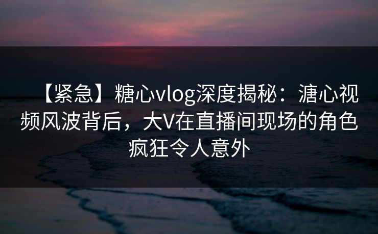【紧急】糖心vlog深度揭秘：溏心视频风波背后，大V在直播间现场的角色疯狂令人意外