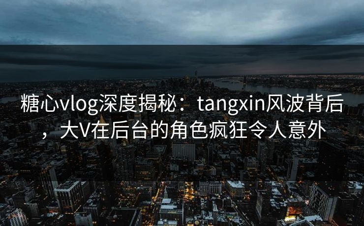 糖心vlog深度揭秘：tangxin风波背后，大V在后台的角色疯狂令人意外
