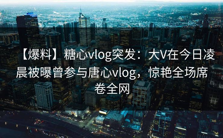 【爆料】糖心vlog突发：大V在今日凌晨被曝曾参与唐心vlog，惊艳全场席卷全网  第1张