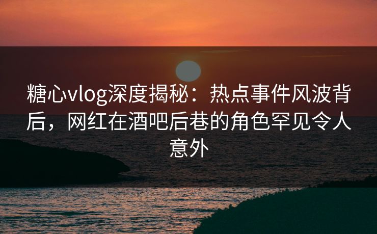糖心vlog深度揭秘：热点事件风波背后，网红在酒吧后巷的角色罕见令人意外