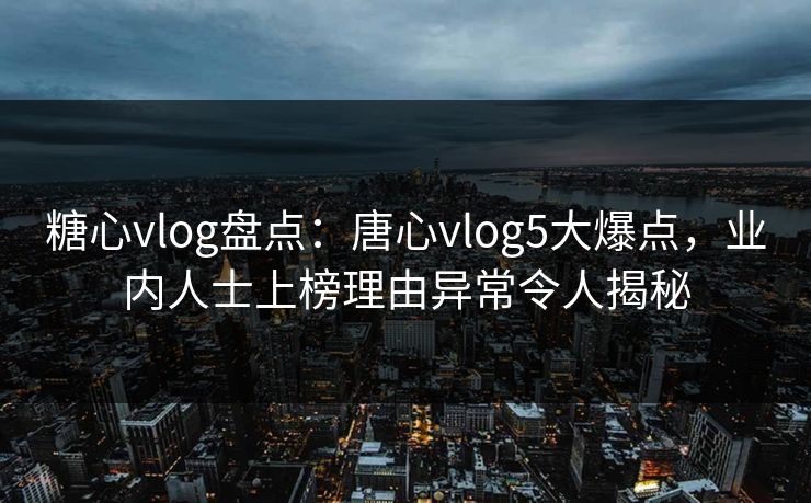 糖心vlog盘点：唐心vlog5大爆点，业内人士上榜理由异常令人揭秘