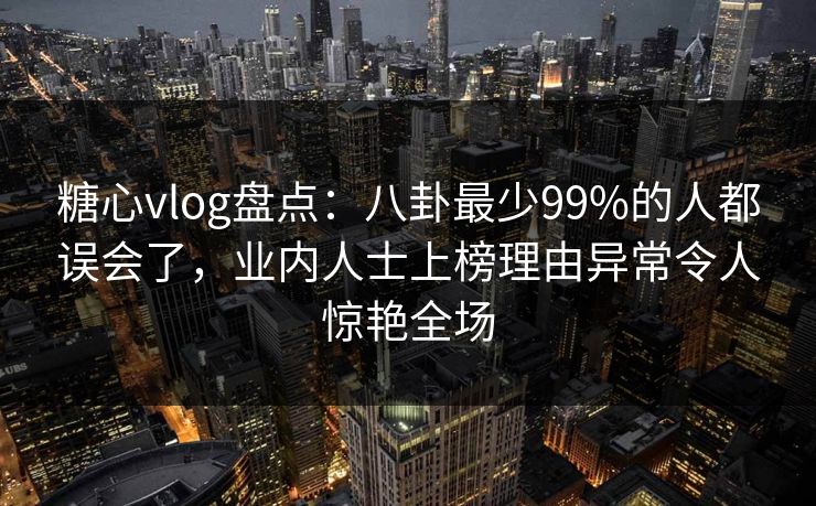 糖心vlog盘点：八卦最少99%的人都误会了，业内人士上榜理由异常令人惊艳全场
