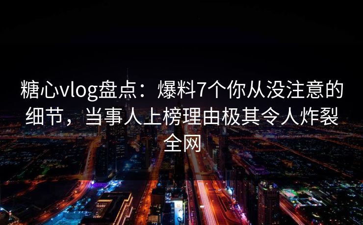 糖心vlog盘点：爆料7个你从没注意的细节，当事人上榜理由极其令人炸裂全网