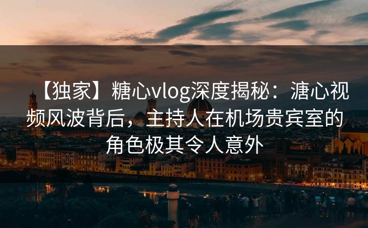 【独家】糖心vlog深度揭秘：溏心视频风波背后，主持人在机场贵宾室的角色极其令人意外