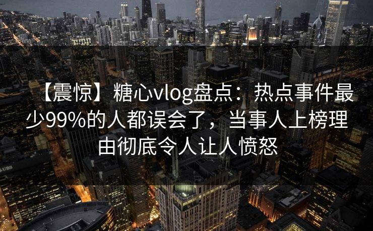 【震惊】糖心vlog盘点：热点事件最少99%的人都误会了，当事人上榜理由彻底令人让人愤怒