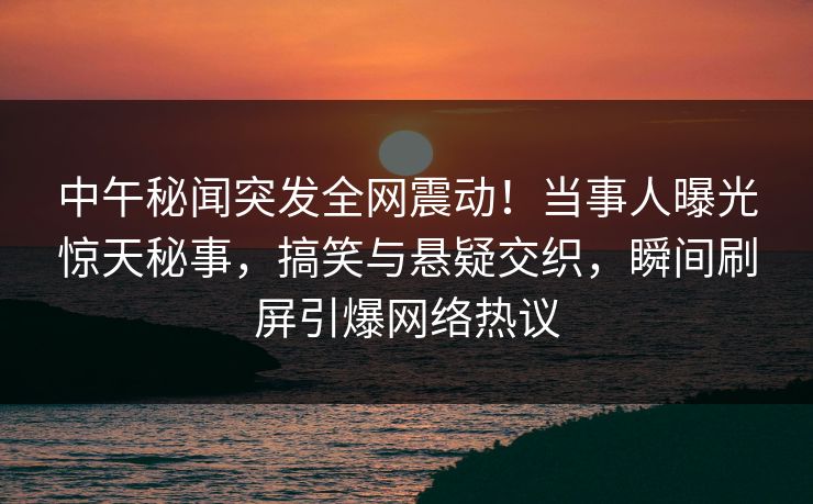 中午秘闻突发全网震动！当事人曝光惊天秘事，搞笑与悬疑交织，瞬间刷屏引爆网络热议