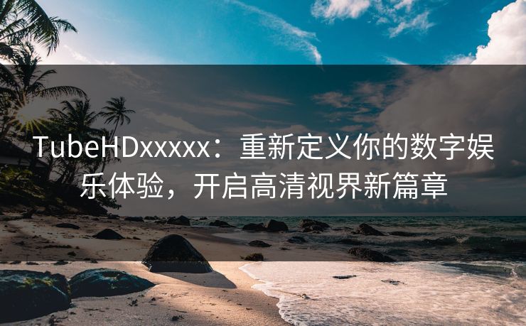 TubeHDxxxxx：重新定义你的数字娱乐体验，开启高清视界新篇章