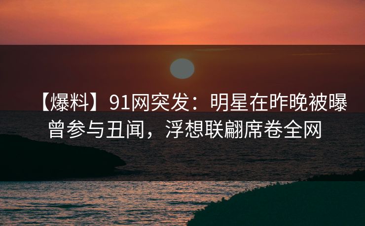 【爆料】91网突发：明星在昨晚被曝曾参与丑闻，浮想联翩席卷全网