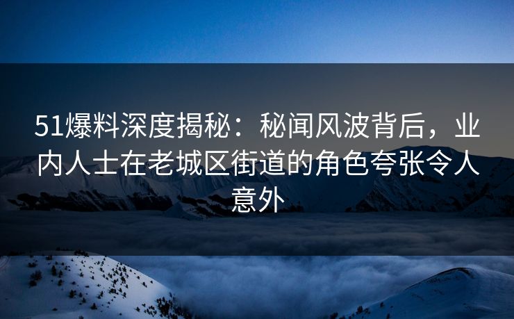 51爆料深度揭秘：秘闻风波背后，业内人士在老城区街道的角色夸张令人意外