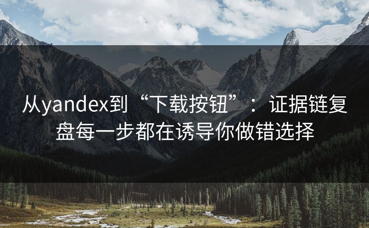 从yandex到“下载按钮”：证据链复盘每一步都在诱导你做错选择