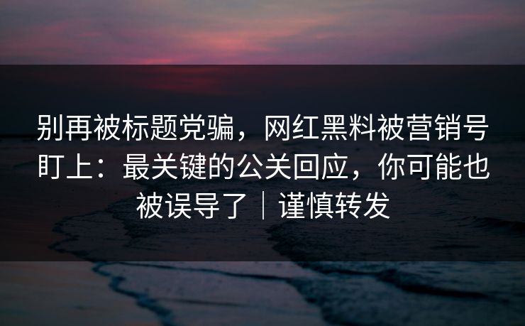 别再被标题党骗，网红黑料被营销号盯上：最关键的公关回应，你可能也被误导了｜谨慎转发