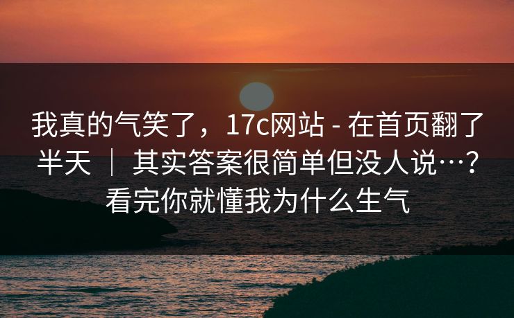 我真的气笑了，17c网站 - 在首页翻了半天 ｜ 其实答案很简单但没人说…？看完你就懂我为什么生气