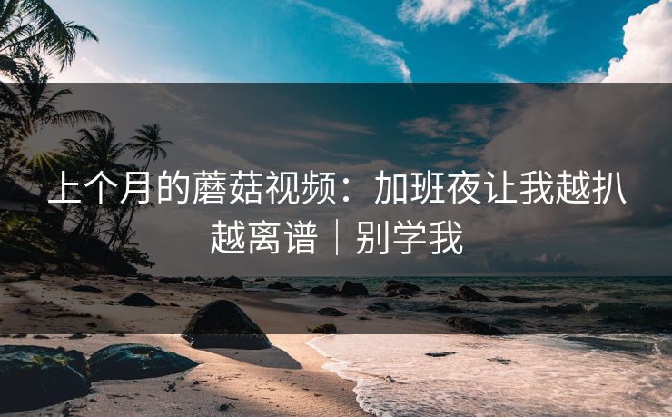 上个月的蘑菇视频：加班夜让我越扒越离谱｜别学我
