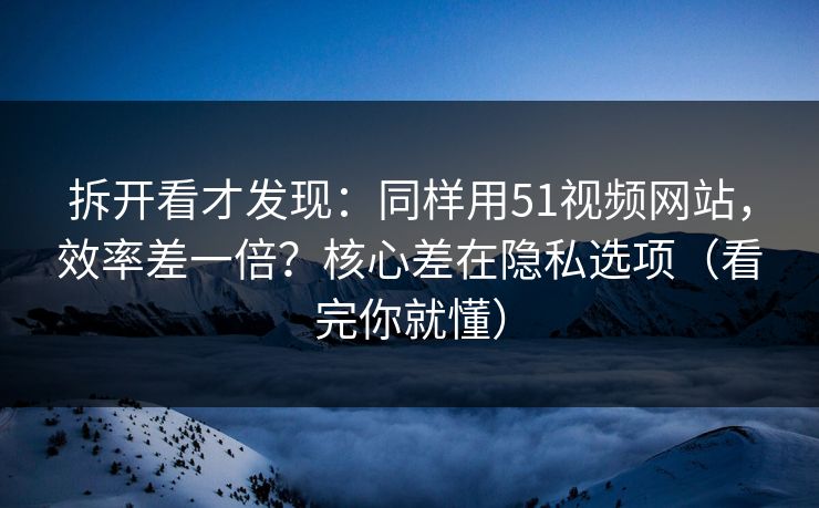 拆开看才发现：同样用51视频网站，效率差一倍？核心差在隐私选项（看完你就懂）