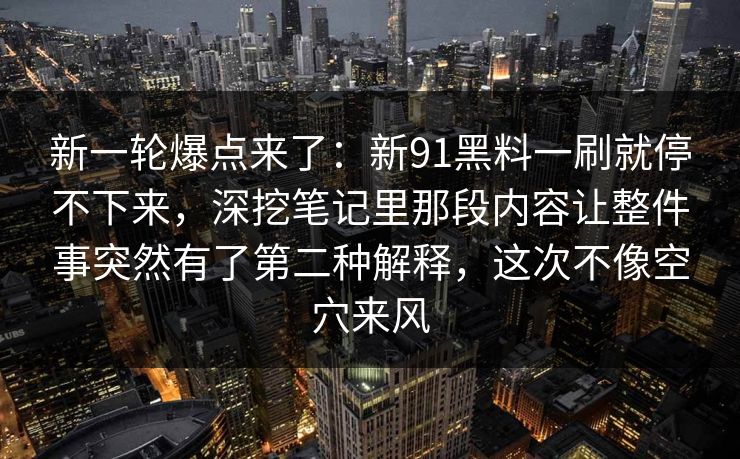 新一轮爆点来了:新91黑料一刷就停不下来,深挖笔记里那段内容让整件事突然有了第二种解释,这次不像空穴来风 新一轮爆点来了:新91黑料一刷就停不下来,深挖笔记里那段内容让整件事突然有了第二种解释,这次不像空穴来风