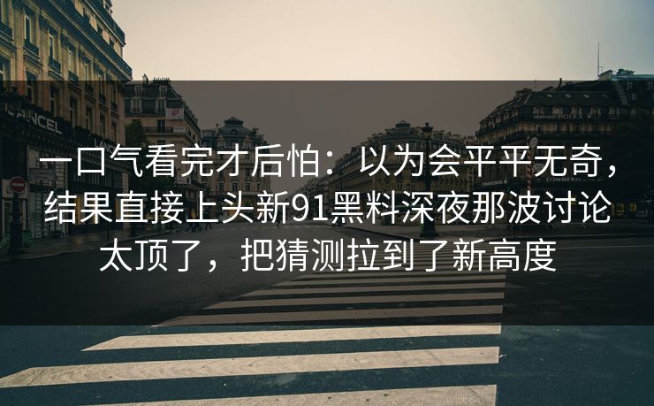 一口气看完才后怕：以为会平平无奇，结果直接上头新91黑料深夜那波讨论太顶了，把猜测拉到了新高度